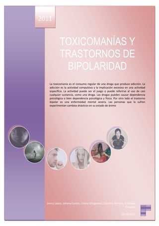 2011


            TOXICOMANÍAS Y
            TRASTORNOS DE
             BIPOLARIDAD
    La toxicomanía es el consumo regular de una droga que produce adicción. La
    adicción es la actividad compulsiva y la implicación excesiva en una actividad
    específica. La actividad puede ser el juego o puede referirse al uso de casi
    cualquier sustancia, como una droga. Las drogas pueden causar dependencia
    psicológica o bien dependencia psicológica y física. Por otro lado el trastorno
    bipolar es una enfermedad mental severa. Las personas que la sufren
    experimentan cambios drásticos en su estado de ánimo




  Jenny López, Johana Cortez, Jimmy Villagomez, Carolina Barrera, Kristhian
                                                                   Urquizo

                                                               10/06/2011
 