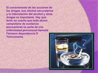 El conocimiento de las acciones de
las drogas, sus efectos secundarios
y la interrelación del alcohol y otras
drogas es importante. Hay que
tener en cuenta que todo abuso
compulsivo de sustancia
psicoactivas es parte de una
enfermedad psicosocial llamada
Fármaco dependencia O
Toxicomanía.
 
