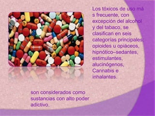 .
Los tóxicos de uso má
s frecuente, con
excepción del alcohol
y del tabaco, se
clasifican en seis
categorías principales:
opioides u opiáceos,
hipnótico–sedantes,
estimulantes,
alucinógenos,
Cannabis e
inhalantes.
son considerados como
sustancias con alto poder
adictivo,.
 