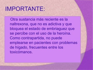 IMPORTANTE:
Otra sustancia más reciente es la
naltrexona, que no es adictiva y que
bloquea el estado de embriaguez que
se percibe con el uso de la heroína.
Como contrapartida, no puede
emplearse en pacientes con problemas
de hígado, frecuentes entre los
toxicómanos.
 