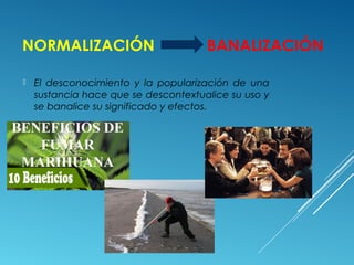 NORMALIZACIÓN BANALIZACIÓN
 El desconocimiento y la popularización de una
sustancia hace que se descontextualice su uso y
se banalice su significado y efectos.
 