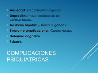 COMPLICACIONES
PSIQUIATRICAS
 Ansiedad: en consumos agudos
 Depresión: mayor incidencia en
consumidores
 Trastorno bipolar: ¿Huevo o gallina?
 Síndrome amotivacional: Controvertido
 Deterioro cognitivo
 Psicosis
 