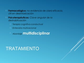 TRATAMIENTO
 Farmacológico: no evidencia de clara eficacia,
útil en desintoxicación
 Psicoterapéuticos: Clave angular de la
deshabituación
 Terapia cognitivo-conductual
 Entrevista motivacional

Abordaje multidisciplinar
 