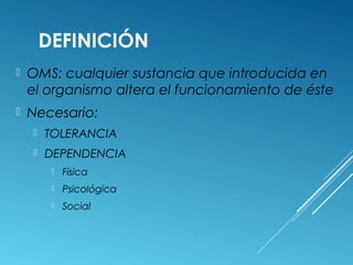 DEFINICIÓN
 OMS: cualquier sustancia que introducida en
el organismo altera el funcionamiento de éste
 Necesario:
 TOLERANCIA
 DEPENDENCIA
 Física
 Psicológica
 Social
 