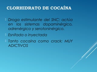 CLORHIDRATO DE COCAÍNA
 Droga estimulante del SNC: actúa
en los sistemas dopaminérgico,
adrenérgico y serotoninérgico.
 Esnifada o inyectada
 Tanto cocaína como crack: MUY
ADICTIVOS
 