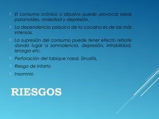 RIESGOS
 El consumo crónico o abusivo puede provocar ideas
paranoides, ansiedad y depresión.
 La dependencia psíquica de la cocaína es de las más
intensas.
 La supresión del consumo puede tener efecto rebote
dando lugar a somnolencia, depresión, irritabilidad,
letargia etc.
 Perforación del tabique nasal. Sinusitis.
 Riesgo de infarto
 Insomnio
 