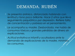 DEMANDA. RUBÉN
 Se presenta anímico, distanciado hablando con
lentitud y tono poco brillante. Hace 2 años que lleva
seguimiento psiquiátrico por depresión. Refiere falta
de concentración y pobreza en el pensamiento.
 Le acompaña su madre. Desbordada, me habla de
consumos tóxicos y grandes pérdidas de dinero sin
explicaciones.
 Actitud evitativa e infantil y ocultadora ante la
demanda de explicaciones de la madre, minimiza
los consumos.
 