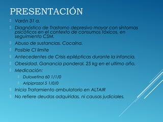 PRESENTACIÓN
 Varón 31 a.
 Diagnóstico de Trastorno depresivo mayor con síntomas
psicóticos en el contexto de consumos tóxicos, en
seguimiento CSM.
 Abuso de sustancias. Cocaína.
 Posible CI limite
 Antecedentes de Crisis epilépticas durante la infancia.
 Obesidad. Ganancia ponderal. 25 kg en el ultimo año.
 Medicación:
 Duloxetina 60 1/1/0
 Aripiprazol 5 1/0/0
 Inicia Tratamiento ambulatorio en ALTAIR
 No refiere deudas adquiridas, ni causas judiciales.
 