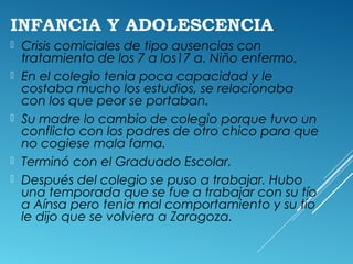 INFANCIA Y ADOLESCENCIA.
 Crisis comiciales de tipo ausencias con
tratamiento de los 7 a los17 a. Niño enfermo.
 En el colegio tenia poca capacidad y le
costaba mucho los estudios, se relacionaba
con los que peor se portaban.
 Su madre lo cambio de colegio porque tuvo un
conflicto con los padres de otro chico para que
no cogiese mala fama.
 Terminó con el Graduado Escolar.
 Después del colegio se puso a trabajar. Hubo
una temporada que se fue a trabajar con su tío
a Aínsa pero tenia mal comportamiento y su tío
le dijo que se volviera a Zaragoza.
 