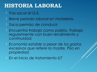 HISTORIA LABORAL
 Tras sacar el G.E.
 Breve periodo laboral en Hostelería.
 Saca permiso de conducir.
 Encuentra trabajo como palista. Trabaja
regularmente con buen rendimiento y
continuidad.
 Economía estable a pesar de los gastos
excesivos que refiere la madre. Piso en
propiedad.
 En el inicio de tratamiento ILT
 