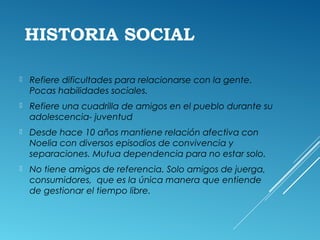 HISTORIA SOCIAL
 Refiere dificultades para relacionarse con la gente.
Pocas habilidades sociales.
 Refiere una cuadrilla de amigos en el pueblo durante su
adolescencia- juventud
 Desde hace 10 años mantiene relación afectiva con
Noelia con diversos episodios de convivencia y
separaciones. Mutua dependencia para no estar solo.
 No tiene amigos de referencia. Solo amigos de juerga,
consumidores, que es la única manera que entiende
de gestionar el tiempo libre.
 