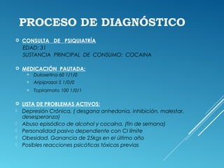 PROCESO DE DIAGNÓSTICO
 CONSULTA DE PSIQUIATRÍA
EDAD: 31
SUSTANCIA PRINCIPAL DE CONSUMO: COCAINA
 MEDICACIÓN PAUTADA:
 Duloxetina 60 1/1/0
 Aripiprazol 5 1/0/0
 Topiramato 100 1/0/1
 LISTA DE PROBLEMAS ACTIVOS:
 Depresión Crónica, ( desgana anhedonia, inhibición, malestar,
desesperanza)
 Abuso episódico de alcohol y cocaína, (fin de semana)
 Personalidad pasivo dependiente con CI límite
 Obesidad. Ganancia de 25kgs en el último año
 Posibles reacciones psicóticas tóxicas previas
 
 