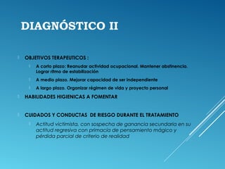 DIAGNÓSTICO II
 OBJETIVOS TERAPEUTICOS :
 A corto plazo: Reanudar actividad ocupacional. Mantener abstinencia.
Lograr ritmo de estabilización
 A medio plazo. Mejorar capacidad de ser independiente
 A largo plazo. Organizar régimen de vida y proyecto personal
 HABILIDADES HIGIENICAS A FOMENTAR
 
 CUIDADOS Y CONDUCTAS DE RIESGO DURANTE EL TRATAMIENTO
 Actitud victimista, con sospecha de ganancia secundaria en su
actitud regresiva con primacía de pensamiento mágico y
pérdida parcial de criterio de realidad
 