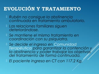 EVOLUCIÓN Y TRATAMIENTO
 Rubén no consigue la abstinencia
continuada en tratamiento ambulatorio.
 Las relaciones familiares siguen
deteriorándose.
 Se mantiene el mismo tratamiento en
coordinación con su psiquiatra.
 Se decide el ingreso en Comunidad
Terapéutica para garantizar la contención y
la abstinencia y poder trabajar los objetivos
del tratamiento de forma continuada.
 El paciente ingresa en CT con 117.2 Kg.
 