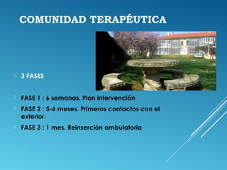 COMUNIDAD TERAPÉUTICA
 3 FASES
 FASE 1 : 6 semanas. Plan intervención
 FASE 2 : 5-6 meses. Primeros contactos con el
exterior.
 FASE 3 : 1 mes. Reinserción ambulatoria
 