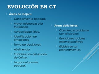 EVOLUCIÓN EN CT
 Áreas de mejora:
 Conocimiento personal.
 Mayor tolerancia a la
frustración.
 Autocuidado físico.
 Identificación de
emociones.
 Toma de decisiones.
 Abstinencia.
 Estabilización del estado
de ánimo.
 Mayor autonomía
personal.
 Áreas deficitarias:
 Conciencia problema
con el alcohol.
 Relaciones sociales
externas positivas.
 Rigidez en sus
planteamientos.
 