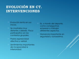 EVOLUCIÓN EN CT.
INTERVENCIONES
 Evolución lenta en sus
inicios.
 Se mostraba muy
distante y aislado. Poco
participativo en los
contextos grupales.
 Pobre expresividad
afectiva y verbal.
 Sentimientos importantes
de incapacidad e
inferioridad.
 Es, a través del deporte,
como conseguimos
empezar a trabajar
diferentes aspectos.
 Ganancia importante en
seguridad y autoestima.
 