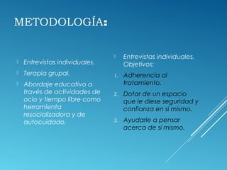 METODOLOGÍA:
 Entrevistas individuales.
 Terapia grupal.
 Abordaje educativo a
través de actividades de
ocio y tiempo libre como
herramienta
resocializadora y de
autocuidado.
 Entrevistas individuales.
Objetivos:
1. Adherencia al
tratamiento.
2. Dotar de un espacio
que le diese seguridad y
confianza en si mismo.
3. Ayudarle a pensar
acerca de sí mismo.
 