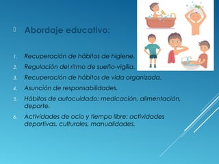  Abordaje educativo:
1. Recuperación de hábitos de higiene.
2. Regulación del ritmo de sueño-vigilia.
3. Recuperación de hábitos de vida organizada.
4. Asunción de responsabilidades.
5. Hábitos de autocuidado: medicación, alimentación,
deporte.
6. Actividades de ocio y tiempo libre: actividades
deportivas, culturales, manualidades.
 
