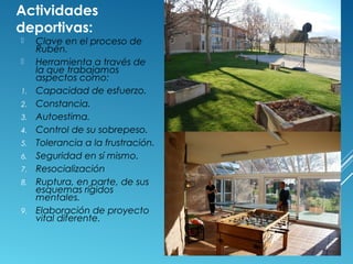 Actividades
deportivas:
 Clave en el proceso de
Rubén.
 Herramienta a través de
la que trabajamos
aspectos como:
1. Capacidad de esfuerzo.
2. Constancia.
3. Autoestima.
4. Control de su sobrepeso.
5. Tolerancia a la frustración.
6. Seguridad en sí mismo.
7. Resocialización
8. Ruptura, en parte, de sus
esquemas rígidos
mentales.
9. Elaboración de proyecto
vital diferente.
 