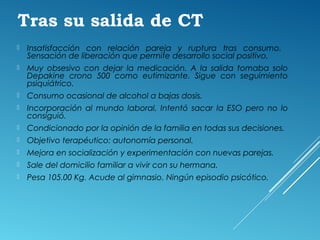 Tras su salida de CT
 Insatisfacción con relación pareja y ruptura tras consumo.
Sensación de liberación que permite desarrollo social positivo.
 Muy obsesivo con dejar la medicación. A la salida tomaba solo
Depakine crono 500 como eutimizante. Sigue con seguimiento
psiquiátrico.
 Consumo ocasional de alcohol a bajas dosis.
 Incorporación al mundo laboral. Intentó sacar la ESO pero no lo
consiguió.
 Condicionado por la opinión de la familia en todas sus decisiones.
 Objetivo terapéutico: autonomía personal.
 Mejora en socialización y experimentación con nuevas parejas.
 Sale del domicilio familiar a vivir con su hermana.
 Pesa 105.00 Kg. Acude al gimnasio. Ningún episodio psicótico.
 