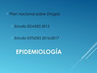 EPIDEMIOLOGÍA
 Plan nacional sobre Drogas
 Estudio EDADES 2015
 Estudio ESTUDES 2016/2017
 