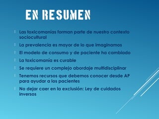 EN RESUMEN
 Las toxicomanías forman parte de nuestro contexto
sociocultural
 La prevalencia es mayor de lo que imaginamos
 El modelo de consumo y de paciente ha cambiado
 La toxicomanía es curable
 Se requiere un complejo abordaje multidisciplinar
 Tenemos recursos que debemos conocer desde AP
para ayudar a los pacientes
 No dejar caer en la exclusión: Ley de cuidados
inversos
 