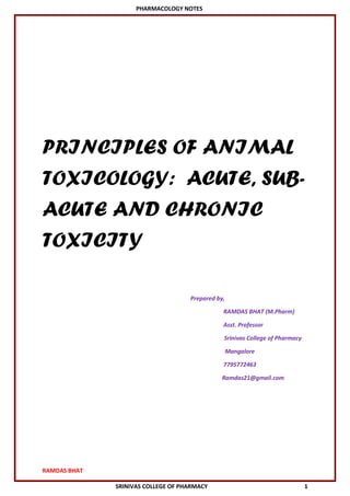 PHARMACOLOGY NOTES
RAMDAS BHAT
SRINIVAS COLLEGE OF PHARMACY 1
PRINCIPLES OF ANIMAL
TOXICOLOGY: ACUTE, SUB-
ACUTE AND CHRONIC
TOXICITY
Prepared by,
RAMDAS BHAT (M.Pharm)
Asst. Professor
Srinivas College of Pharmacy
Mangalore
7795772463
Ramdas21@gmail.com
 