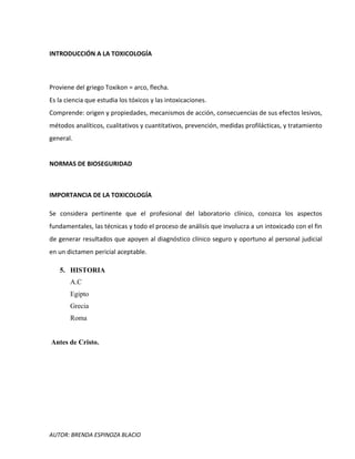 AUTOR: BRENDA ESPINOZA BLACIO
INTRODUCCIÓN A LA TOXICOLOGÍA
Proviene del griego Toxikon = arco, flecha.
Es la ciencia que estudia los tóxicos y las intoxicaciones.
Comprende: origen y propiedades, mecanismos de acción, consecuencias de sus efectos lesivos,
métodos analíticos, cualitativos y cuantitativos, prevención, medidas profilácticas, y tratamiento
general.
NORMAS DE BIOSEGURIDAD
IMPORTANCIA DE LA TOXICOLOGÍA
Se considera pertinente que el profesional del laboratorio clínico, conozca los aspectos
fundamentales, las técnicas y todo el proceso de análisis que involucra a un intoxicado con el fin
de generar resultados que apoyen al diagnóstico clínico seguro y oportuno al personal judicial
en un dictamen pericial aceptable.
5. HISTORIA
A.C
Egipto
Grecia
Roma
Antes de Cristo.
 