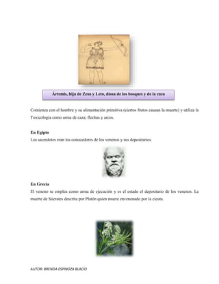 AUTOR: BRENDA ESPINOZA BLACIO
Comienza con el hombre y su alimentación primitiva (ciertos frutos causan la muerte) y utiliza la
Toxicología como arma de caza; flechas y arcos.
En Egipto
Los sacerdotes eran los conocedores de los venenos y sus depositarios.
En Grecia
El veneno se emplea como arma de ejecución y es el estado el depositario de los venenos. La
muerte de Sócrates descrita por Platón quien muere envenenado por la cicuta.
Ártemis, hija de Zeus y Leto, diosa de los bosques y de la caza
 