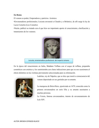 AUTOR: BRENDA ESPINOZA BLACIO
En Roma
El veneno es poder; Emperadores y patricios. Arsénico.
•Envenenadores profesionales; Locusta envenenó a Claudio y a Británico, de allí surge la ley de
Lucio Cornelio (Lex Cornelio).
•Nerón, publicó su tratado con el que hizo un importante aporte al conocimiento, clasificación y
tratamientos de los venenos.
En la época del renacimiento en Italia, Maddam Toffana con el acqua de toffana, preparaba
cosméticos con arsénico y los suministraba con claras indicaciones para que su uso ocasionara el
efecto deletéreo en las víctimas previamente seleccionadas para su eliminación.
Ladislao, rey de Nápoles, que se dice que murió a consecuencia del
veneno depositado en sus genitales por su amante.
La marquesa de Brinvilliers, ajusticiada en 1679; conocida como la
primera envenenadora en serie Ella y su amante asesinaron a
muchas personas.
La Voisin, famosa envenenadora, intento de envenenamiento de
Luis XIV.
Locusta, envenenadora profesional del imperio romano
 