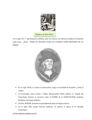 AUTOR: BRENDA ESPINOZA BLACIO
En el siglo XV, 1ª aproximación científica sobre los tóxicos, son famosos estudios de Paracelso
sobre dosis – efecto. “TODO ES VENENO NADA ES VENENO TODO DEPENDE DE LA
DOSIS”.
 En el siglo XVIII, el veneno se democratiza, surge la necesidad de descubrir y aislar el
veneno.
 La toxicología como ciencia y Mateo Buenaventura Orfila publicó su Tratado De
Toxicología General. se reconoce como el PADRE de la TOXICOLOGIA moderna,
basándose en la parte analítica.
 En1836, MARSH, descubre un procedimiento para investigar arsénico
 En el siglo XIX, surgen técnicas analíticas. La justicia se apoya en el concepto
toxicológico
Marquesa de Brinvilliers
 