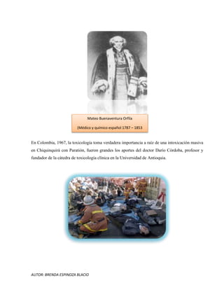 AUTOR: BRENDA ESPINOZA BLACIO
En Colombia, 1967, la toxicología toma verdadera importancia a raíz de una intoxicación masiva
en Chiquinquirá con Paratión, fueron grandes los aportes del doctor Darío Córdoba, profesor y
fundador de la cátedra de toxicología clínica en la Universidad de Antioquia.
Mateo Buenaventura Orfila
(Médico y químico español 1787 – 1853
 