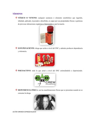 AUTOR: BRENDA ESPINOZA BLACIO
TÓXICO O VENENO: cualquier sustancia o elemento xenobiótico que ingerido,
inhalado, aplicado, inyectado o absorbido, es capaz por sus propiedades físicas o químicas
de provocar alteraciones orgánicas o funcionales y aun la muerte.
ESTUPEFACIENTE: droga que actúa a nivel del SNC y además producen dependencia
y tolerancia.
PSICOACTIVO: todo lo que actué a nivel del SNC estimulándolo o deprimiendo.
DEPENDENCIA FÍSICA: son las manifestaciones físicas que se presentan cuando no se
consume la droga.
 