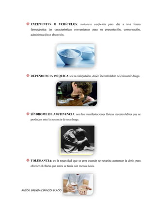 AUTOR: BRENDA ESPINOZA BLACIO
EXCIPIENTES O VEHÍCULOS: sustancia empleada para dar a una forma
farmacéutica las características convenientes para su presentación, conservación,
administración o absorción.
DEPENDENCIA PSÍQUICA: es la compulsión, deseo incontrolable de consumir droga.
SÍNDROME DE ABSTINENCIA: son las manifestaciones físicas incontrolables que se
producen ante la ausencia de una droga.
TOLERANCIA: es la necesidad que se crea cuando se necesita aumentar la dosis para
obtener el efecto que antes se tenía con menos dosis.
 