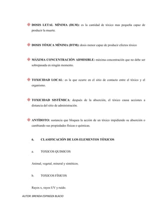 AUTOR: BRENDA ESPINOZA BLACIO
DOSIS LETAL MÍNIMA (DLM): es la cantidad de tóxico mas pequeña capaz de
producir la muerte.
DOSIS TÓXICA MÍNIMA (DTM): dosis menor capaz de producir efectos tóxico
MÁXIMA CONCENTRACIÓN ADMISIBLE: máxima concentración que no debe ser
sobrepasada en ningún momento.
TOXICIDAD LOCAL: es la que ocurre en el sitio de contacto entre el tóxico y el
organismo.
TOXICIDAD SISTÉMICA: después de la absorción, el tóxico causa acciones a
distancia del sitio de administración.
ANTÍDOTO: sustancia que bloquea la acción de un tóxico impidiendo su absorción o
cambiando sus propiedades físicas o químicas.
6. CLASIFICACIÓN DE LOS ELEMENTOS TÓXICOS
a. TOXICOS QUIMICOS
Animal, vegetal, mineral y sintéticos.
b. TOXICOS FÍSICOS
Rayos x, rayos UV y ruido.
 