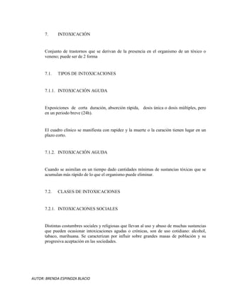 AUTOR: BRENDA ESPINOZA BLACIO
7. INTOXICACIÓN
Conjunto de trastornos que se derivan de la presencia en el organismo de un tóxico o
veneno; puede ser de 2 forma
7.1. TIPOS DE INTOXICACIONES
7.1.1. INTOXICACIÓN AGUDA
Exposiciones de corta duración, absorción rápida, dosis única o dosis múltiples, pero
en un periodo breve (24h).
El cuadro clínico se manifiesta con rapidez y la muerte o la curación tienen lugar en un
plazo corto.
7.1.2. INTOXICACIÓN AGUDA
Cuando se asimilan en un tiempo dado cantidades mínimas de sustancias tóxicas que se
acumulan más rápido de lo que el organismo puede eliminar.
7.2. CLASES DE INTOXICACIONES
7.2.1. INTOXICACIONES SOCIALES
Distintas costumbres sociales y religiosas que llevan al uso y abuso de muchas sustancias
que pueden ocasionar intoxicaciones agudas o crónicas, son de uso cotidiano: alcohol,
tabaco, marihuana. Se caracterizan por influir sobre grandes masas de población y su
progresiva aceptación en las sociedades.
 