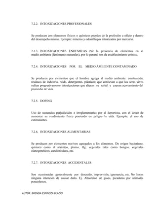 AUTOR: BRENDA ESPINOZA BLACIO
7.2.2. INTOXICACIONES PROFESIONALES
Se producen con elementos físicos o químicos propios de la profesión u oficio y dentro
del desempeño mismo. Ejemplo: mineros y odontólogos intoxicados por mercurio.
7.2.3. INTOXICACIONES ENDEMICAS Por la presencia de elementos en el
medio ambiente (fenómenos naturales), por lo general son de establecimiento crónico.
7.2.4. INTOXICACIONES POR EL MEDIO AMBIENTE CONTAMINADO
Se producen por elementos que el hombre agrega al medio ambiente: combustión,
residuos de industria, ruido, detergentes, plásticos; que conllevan a que los seres vivos
sufran progresivamente intoxicaciones que alteran su salud y causan acortamiento del
promedio de vida.
7.2.5. DOPING
Uso de sustancias perjudiciales e irreglamentarias por el deportista, con el deseo de
aumentar su rendimiento físico poniendo en peligro la vida. Ejemplo: el uso de
estimulantes.
7.2.6. INTOXICACIONES ALIMENTARIAS
Se producen por elementos nocivos agregados a los alimentos. De origen bacteriano;
químico como el arsénico, plomo, Hg; vegetales tales como hongos, vegetales
cianogenéticos, cardiotóxicos, etc.
7.2.7. INTOXICACIONES ACCIDENTALES
Son ocasionadas generalmente por descuido, imprevisión, ignorancia, etc. No llevan
ninguna intención de causar daño. Ej. Absorción de gases, picaduras por animales
ponzoñosos.
 