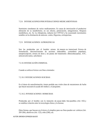AUTOR: BRENDA ESPINOZA BLACIO
7.2.8. INTOXICACIONES POR INTERACCIONES MEDICAMENTOSAS
Suministro simultaneo de varios medicamentos. Es causa de intoxicación al producirse
alteración de su metabolismo, en sus efectos, potenciación, antagonismos, bloqueos
metabólicos, etc. Ej. La rifampicina, inductor de CYP3A4 y ha ocasionado incrementos
notables en la eliminación de anticonc. orales, Digoxina, ciclosporinas.
7.2.9. INTOXICACIONES IATROGENICAS
Son las producidas por el hombre mismo de manera no intencional. Errores de
formulación, desconocimiento de acciones indeseables, costumbres populares,
autoprescripción, errores de dosis y de pautas del tratamiento. (Benzodiacepinas, ATC,
anticonvulsivantes, salicilatos)
7.2.10.INTOXICACIÓN CRIMINAL
Cuando se utiliza el tóxico con fines criminales:
7.2.10.1 INTOXICACIONES SUICIDAS
Es el deseo de autoeliminación, tienen perdida una visión clara de mecanismos de lucha
que hacen necesaria la ayuda del médico y el psiquiatra.
7.2.10.2. INTOXICACIONES HOMICIDAS
Producidas por el hombre con la intención de causar daño. Son punibles. (Art. 102) y
se establece relación entre la toxicología clínica y la forense.
Otras formas, que buscan en el tóxico el cómplice para sus fines pueden ser: eróticos (Art.
205-206), abortivos (Art. 122), robo (240), etc.
 