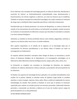 AUTOR: BRENDA ESPINOZA BLACIO
En lo referente a los conceptos de toxicología general, se enfoca la absorción, distribución y
excreción de tóxicos; su biotransformación (entendiéndola como desintoxicación y
bioactivación) y los efectos negativos y adversos, así como los factores que la modifican.
También se incluyen conceptos de evaluación toxicológica, los cuales contienen la valuación
de riesgo, tipo y cantidad de datos requeridos para llevar a cabo tales evaluaciones.
Considerando que el alumno pertenece a la carrera de Bioquímica, se centra el interés del
estudio en los mecanismos de acción tóxica y su ilustración con ejemplos, siendo necesario
en el alumno el conocimiento de diferentes ensayos que describen la toxicidad en animales
y en otros sistemas biológicos.
Asimismo, se estudian en formas profundas tóxicas como metales, plaguicidas, solventes y
vapores y sus efectos sobre seres vivos o el medio ambiente.
Otro aspecto importante, es el estudio de la urgencia en la toxicología dada por el
conocimiento de diversos psicofármacos y sus efectos sobre el hombre así como su
investigación en el laboratorio.
Se requiere además introducir conceptos sobre drogas de abuso, su mecanismo y acción
tóxica, el fenómeno biológico de la dependencia y la investigación toxicológica en el
laboratorio sobre diferentes matrices biológicas (orina, sangre, pelos, uñas, saliva, etc.)
La formación se completa con conceptos en toxicología de alimentos con ejemplos
cotidianos de aditivos alimentarios, tóxicos naturales y procedentes del procesamiento de
los alimentos.
Se finaliza con aspectos de toxicología forense aplicados a la sociedad entendiéndola como
auxiliar de la justicia. Además se abordan temas de Química Legal donde se estudian
manchas y rastros (sangre, esperma, tintas, pelos, fibras y pólvora) empleando las nuevas
metodologías de estudio. Esto permite al finalizar el curso que el alumno se encuentre
capacitado para realizar un estudio pericial con nociones procesales, elaborando informes
periciales y conociendo sus derechos y deberes en el caso de resultar ejercer cargos de
perito bioquímico en su vida profesional.
 