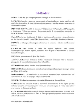 AUTOR: BRENDA ESPINOZA BLACIO
PROFILACTICAS: Que sirve para preservar o proteger de una enfermedad:
PATRICIOS: Se aplica a la persona que pertenecía en la antigua Roma a la clase social con más
privilegios, descendiente de los primeros senadores romanos, y que ejercía cargos importantes en
la política y la religión
INDUCTOR DE CYP3A4: ES El citocromo P450 (abreviado CYP en inglés, o CIP en español,
o simplemente P450) es una enorme y diversa superfamilia de hemoproteínas encontradas en
bacterias, archaea y eucariotas.
CAMARINA: fue una ciudad griega de Sicilia en la costa sur de la isla, junto a la desembocadura
del río Híparis (o Hipparis), a unos 35 km al este de Gela y a unos 28 km al sudoeste de Ragusa.
DOPPING: se utiliza generalmente para definir el uso de sustancias o métodos prohibidos en el
deporte.
CÁUSTICOS: Que quema o corroe los tejidos orgánicos: sosa cáustica.
Lacrimógenos: Que produce lágrimas, sobre todo dicho de gases u otros irritantes de los ojos:
líquido lacrimógeno.
FISQ: Fichas Internacionales de Seguridad Química
ANTIDEFLAGRANTES: Técnica de diseño o construcción destinada a evitar la iniciación o
propagación de una combustión en atmósferas inflamables.
IGNÍFUCOS: Que protege contra el fuego: pintura ignífuga.
HIPOXEMIA: Es una disminución anormal de la presión parcial de oxígeno en sangre arterial
por debajo de 80 mmHg.
HIPONATREMIA: La hiponatremia es el trastorno hidroelectrolítico definido como una
concentración de sodio en sangre por debajo de 135 mmol/L.
NEUROPATÍA: La neuropatía es una enfermedad del sistema nervioso periférico
VÉRTIGO: Es una sensación ilusoria o alucinatoria de movimiento de los objetos que nos
rodean o de nuestro propio cuerpo, por lo común, una sensación de giro. El vértigo suele deberse
a un trastorno en el sistema vestibular.
CEFALALGIAS: El término cefalalgia incluye cualquier molestia dolorosa localizada en la
cabeza, pero en la práctica clínica se habla de cefalalgias para referirse a las molestias dolorosas
en la bóveda craneal.
 