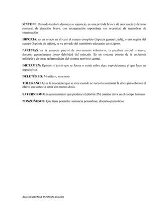AUTOR: BRENDA ESPINOZA BLACIO
SÍNCOPE: llamado también desmayo o soponcio, es una pérdida brusca de conciencia y de tono
postural, de duración breve, con recuperación espontánea sin necesidad de maniobras de
reanimación
HIPOXIA: es un estado en el cual el cuerpo completo (hipoxia generalizada), o una región del
cuerpo (hipoxia de tejido), se ve privado del suministro adecuado de oxígeno.
PARESIAS: es la ausencia parcial de movimiento voluntario, la parálisis parcial o suave,
descrito generalmente como debilidad del músculo. Es un síntoma común de la esclerosis
múltiple y de otras enfermedades del sistema nervioso central.
DICTAMEN: Opinión y juicio que se forma o emite sobre algo, especialmente el que hace un
especialista:
DELETÉREO: Mortífero, venenoso
TOLERANCIA: es la necesidad que se crea cuando se necesita aumentar la dosis para obtener el
efecto que antes se tenía con menos dosis.
SATURNISMO: envenenamiento que produce el plomo (Pb) cuando entra en el cuerpo humano
PONZOÑOSOS: Que tiene ponzoña: sustancia ponzoñosa; discurso ponzoñoso
 
