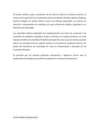 AUTOR: BRENDA ESPINOZA BLACIO
El estudio analítico cuali y cuantitativo de los diversos tóxicos en distintas matrices se
realiza con el aporte de los conocimientos previos de Química Analítica, Química Orgánica,
Química Biológica. El alumno deberá conocer los métodos disponibles, los criterios de
selección e interpretación de resultados, así como criterios de calidad y seguridad en un
laboratorio de toxicología.
Los contenidos teóricos adquiridos son complementados con clases de seminarios y de
resolución de problemas específicos donde se discuten los aspectos prácticos así como
trabajos científicos de actualidad. El objetivo principal del curso es que los alumnos puedan
aplicar los conceptos teóricos, adquirir práctica en el manejo de sustancias tóxicas y las
pautas del laboratorio de toxicología así como la interpretación y discusión de los
resultados obtenidos.
Se pretende que los alumnos participen activamente y adquieran criterio ante la
problemática toxicológica que podrán ser aplicados en su formación profesional.
 