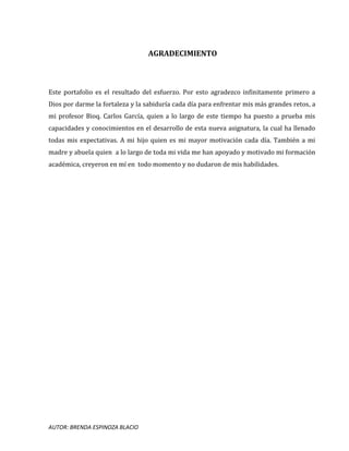 AUTOR: BRENDA ESPINOZA BLACIO
AGRADECIMIENTO
Este portafolio es el resultado del esfuerzo. Por esto agradezco infinitamente primero a
Dios por darme la fortaleza y la sabiduría cada día para enfrentar mis más grandes retos, a
mi profesor Bioq. Carlos García, quien a lo largo de este tiempo ha puesto a prueba mis
capacidades y conocimientos en el desarrollo de esta nueva asignatura, la cual ha llenado
todas mis expectativas. A mi hijo quien es mi mayor motivación cada día. También a mi
madre y abuela quien a lo largo de toda mi vida me han apoyado y motivado mi formación
académica, creyeron en mí en todo momento y no dudaron de mis habilidades.
 
