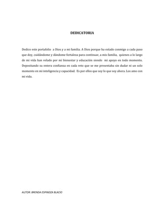 AUTOR: BRENDA ESPINOZA BLACIO
DEDICATORIA
Dedico este portafolio a Dios y a mi familia. A Dios porque ha estado conmigo a cada paso
que doy, cuidándome y dándome fortaleza para continuar, a mis familia, quienes a lo largo
de mi vida han velado por mi bienestar y educación siendo mi apoyo en todo momento.
Depositando su entera confianza en cada reto que se me presentaba sin dudar ni un solo
momento en mi inteligencia y capacidad. Es por ellos que soy lo que soy ahora. Los amo con
mi vida.
 
