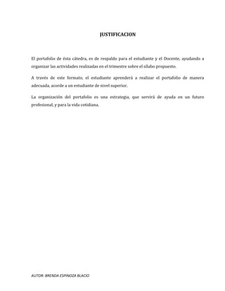 AUTOR: BRENDA ESPINOZA BLACIO
JUSTIFICACION
El portafolio de ésta cátedra, es de respaldo para el estudiante y el Docente, ayudando a
organizar las actividades realizadas en el trimestre sobre el sílabo propuesto.
A través de este formato, el estudiante aprenderá a realizar el portafolio de manera
adecuada, acorde a un estudiante de nivel superior.
La organización del portafolio es una estrategia, que servirá de ayuda en un futuro
profesional, y para la vida cotidiana.
 