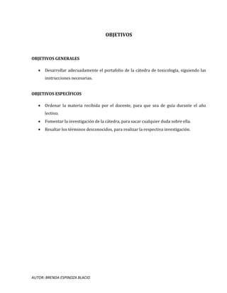 AUTOR: BRENDA ESPINOZA BLACIO
OBJETIVOS
OBJETIVOS GENERALES
 Desarrollar adecuadamente el portafolio de la cátedra de toxicología, siguiendo las
instrucciones necesarias.
OBJETIVOS ESPECÍFICOS
 Ordenar la materia recibida por el docente, para que sea de guía durante el año
lectivo.
 Fomentar la investigación de la cátedra, para sacar cualquier duda sobre ella.
 Resaltar los términos desconocidos, para realizar la respectiva investigación.
 