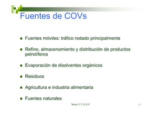 Fuentes de COVs

 Fuentes móviles: tráfico rodado principalmente

 Refino, almacenamiento y distribución de productos
 petrolíferos

 Evaporación de disolventes orgánicos

 Residuos

 Agricultura e industria alimentaria

 Fuentes naturales
                        Tema 11 F. G.C-F              16
 