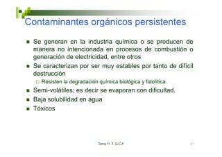 Co ta
Contaminantes orgánicos pe s ste tes
        a tes o gá cos persistentes
 Se generan en la industria química o se producen de
 manera no intencionada en procesos de combustión o
 generación de electricidad, entre otros
 Se caracterizan por ser muy estables por tanto de difícil
 destrucción
    Resisten la degradación química biológica y fotolítica.
 Semi-volátiles; es decir se evaporan con dificultad.
 Baja solubilidad en agua
 Tóxicos




                            Tema 11 F. G.C-F                  17
 