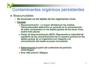 Co ta
Contaminantes orgánicos pe s ste tes
        a tes o gá cos persistentes
Bioacumulables
  Se acumulan en los tejidos de los organismos vivos
  Causas:
     Bioconcentración : La mayor afinidad por los medios
     hidrocarbonados determina un aumento en la concentración
     hid      b     d d t     i            t     l        t   ió
     de estos compuestos en los tejidos grasos de los seres vivos,
     (sobre todo peces)
     Factor de bioconcentración (BCF): Representa la velocidad de
     equilibrio de las concentraciones de un reactivo químico en los
     tejidos grasos de un organismo con respecto a la
     concentración del medio acuosos circundante


     Determinación A partir del coeficiente de partición
     octanol/agua
     Kow =[S] octanol / [S]agua



                            Tema 11 F. G.C-F                           18
 